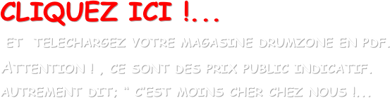 CLIQUEZ ICI !...
 ET  TELECHARGEZ VOTRE MAGASINE DRUMZONE EN PDF. 
ATTENTION ! , CE SONT DES PRIX PUBLIC INDICATIF. AUTREMENT DIT; “ C’EST MOINS CHER CHEZ NOUS !...