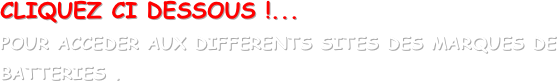 CLIQUEZ CI DESSOUS !...
POUR ACCEDER AUX DIFFERENTS SITES DES MARQUES DE BATTERIES .