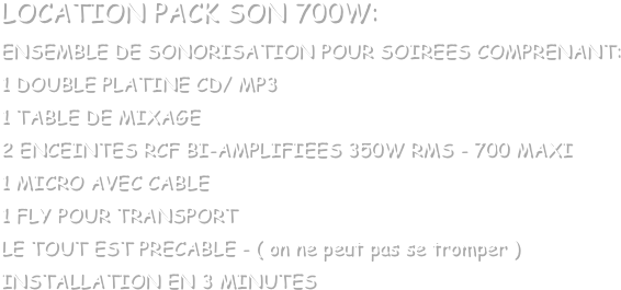 LOCATION PACK SON 700W:
ENSEMBLE DE SONORISATION POUR SOIREES COMPRENANT:
1 DOUBLE PLATINE CD/ MP3
1 TABLE DE MIXAGE
2 ENCEINTES RCF BI-AMPLIFIEES 350W RMS - 700 MAXI
1 MICRO AVEC CABLE
1 FLY POUR TRANSPORT
LE TOUT EST PRECABLE - ( on ne peut pas se tromper )
INSTALLATION EN 3 MINUTES