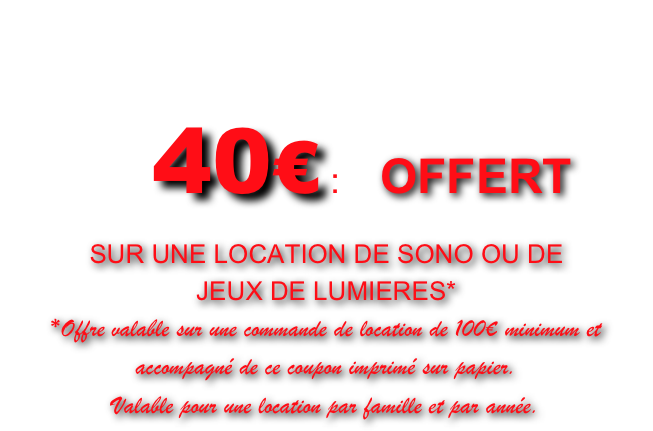 COUPON DE REDUCTION

      40€ :    OFFERT 
SUR UNE LOCATION DE SONO OU DE 
JEUX DE LUMIERES*
*Offre valable sur une commande de location de 100€ minimum et accompagné de ce coupon imprimé sur papier.
Valable pour une location par famille et par année.